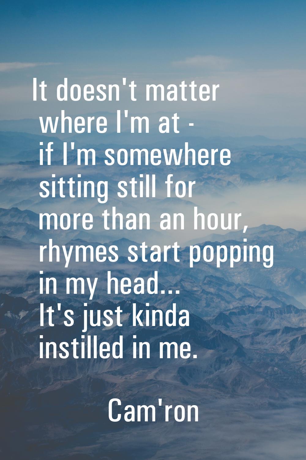 It doesn't matter where I'm at - if I'm somewhere sitting still for more than an hour, rhymes start