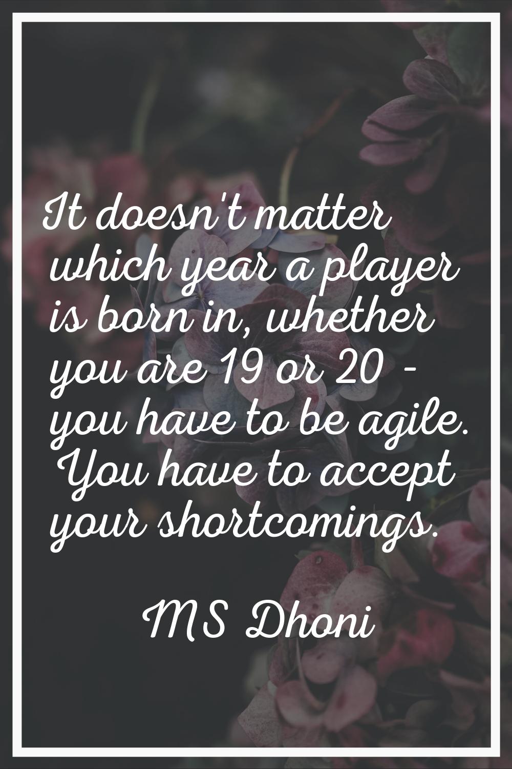It doesn't matter which year a player is born in, whether you are 19 or 20 - you have to be agile. 