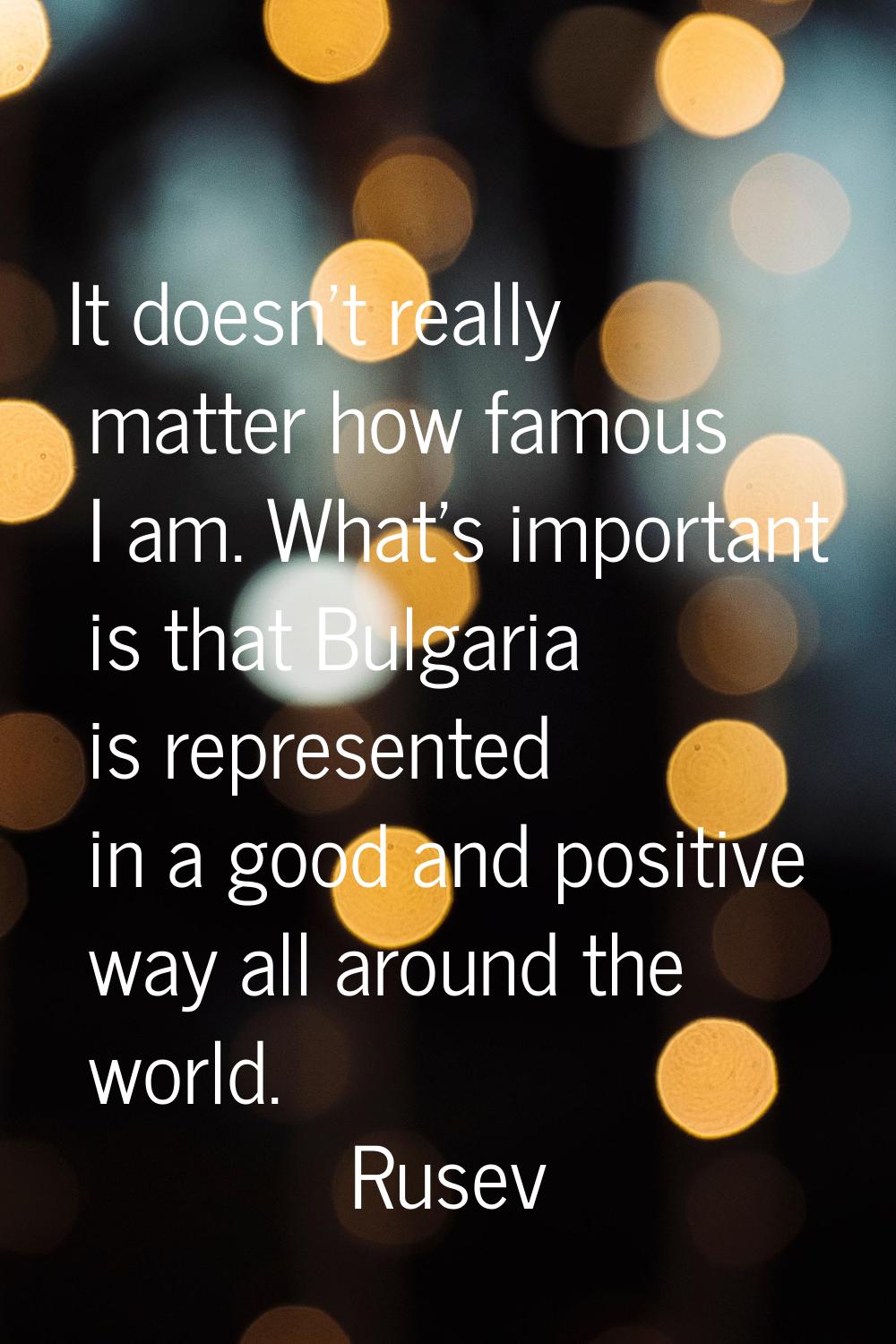 It doesn't really matter how famous I am. What's important is that Bulgaria is represented in a goo