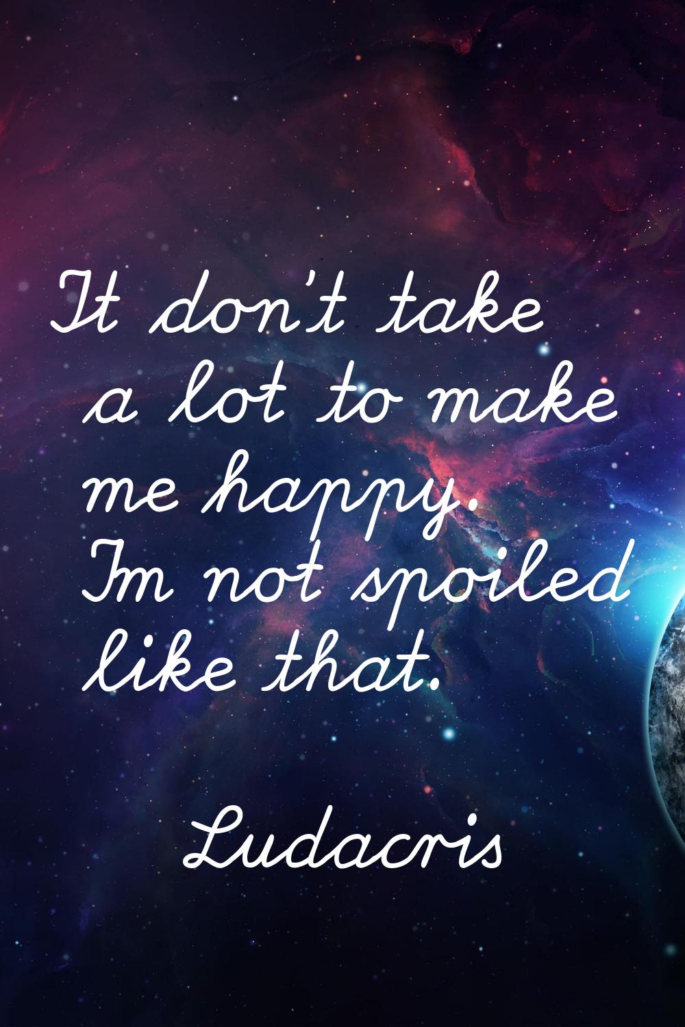 It don't take a lot to make me happy. I'm not spoiled like that.
