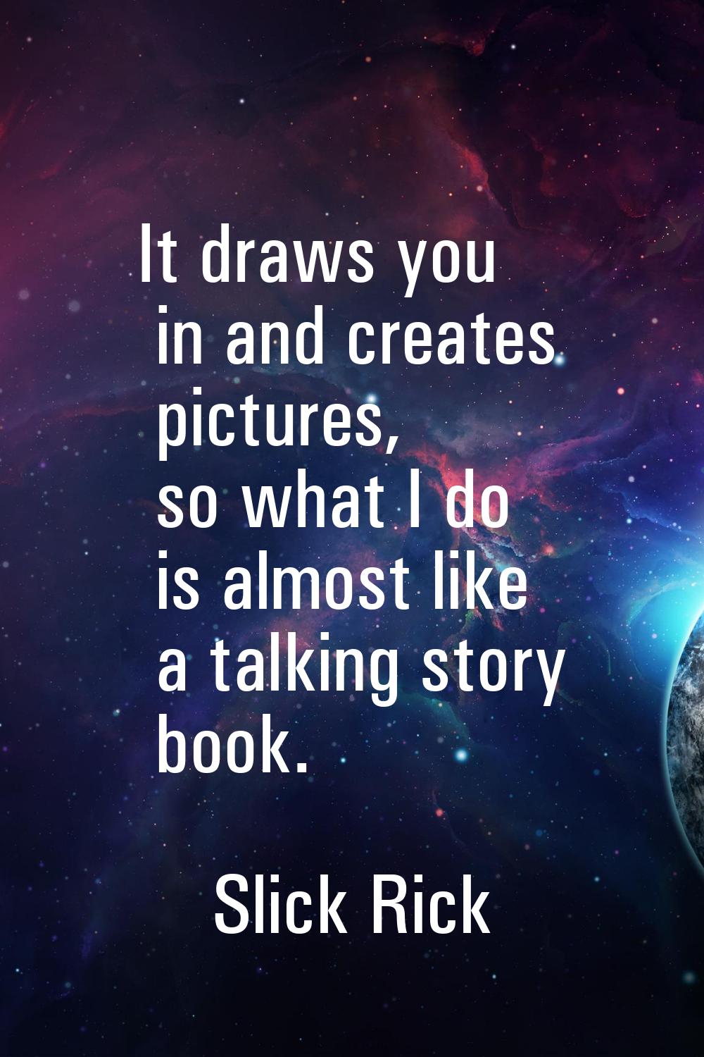 It draws you in and creates pictures, so what I do is almost like a talking story book.