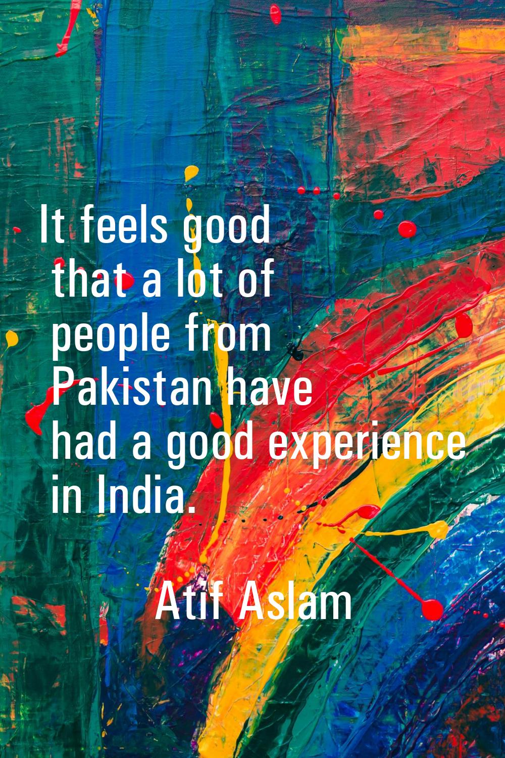 It feels good that a lot of people from Pakistan have had a good experience in India.