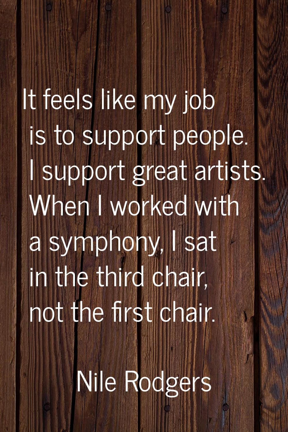 It feels like my job is to support people. I support great artists. When I worked with a symphony, 