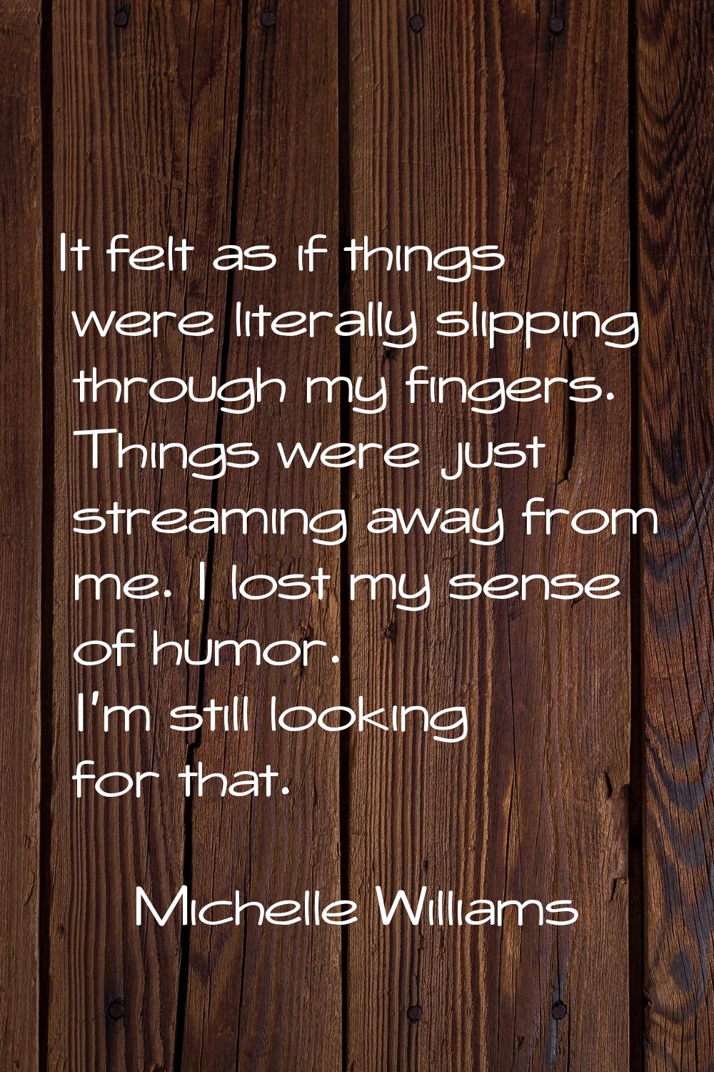 It felt as if things were literally slipping through my fingers. Things were just streaming away fr
