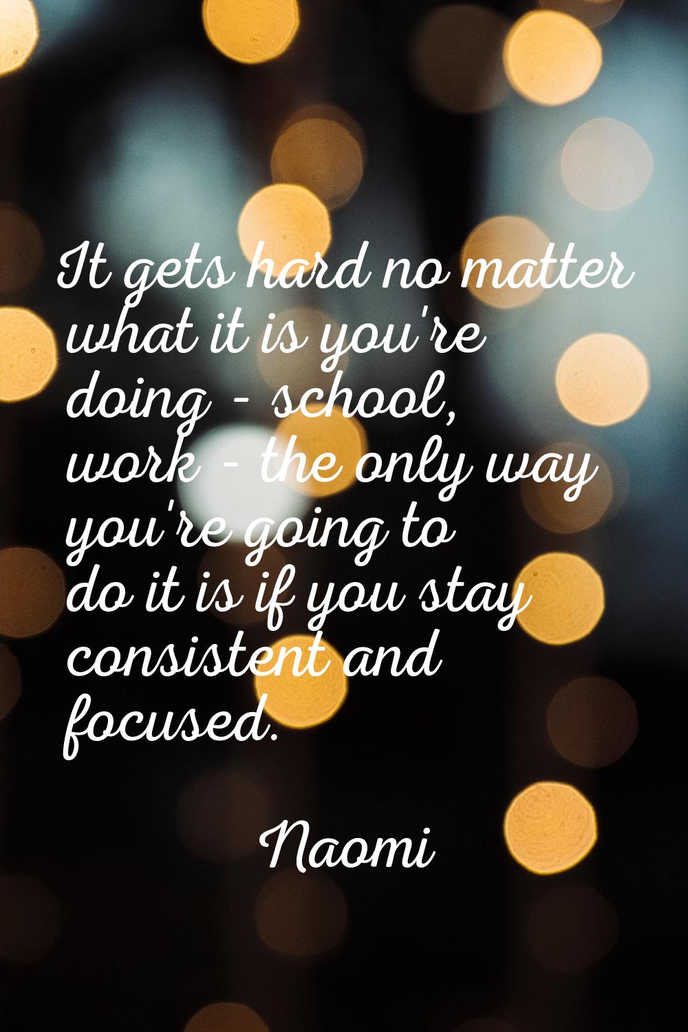 It gets hard no matter what it is you're doing - school, work - the only way you're going to do it 