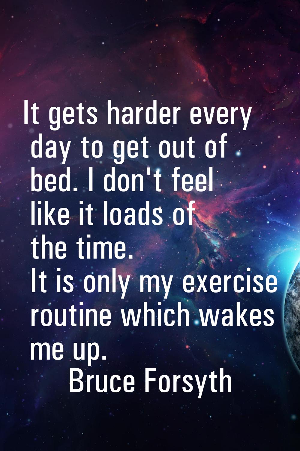 It gets harder every day to get out of bed. I don't feel like it loads of the time. It is only my e