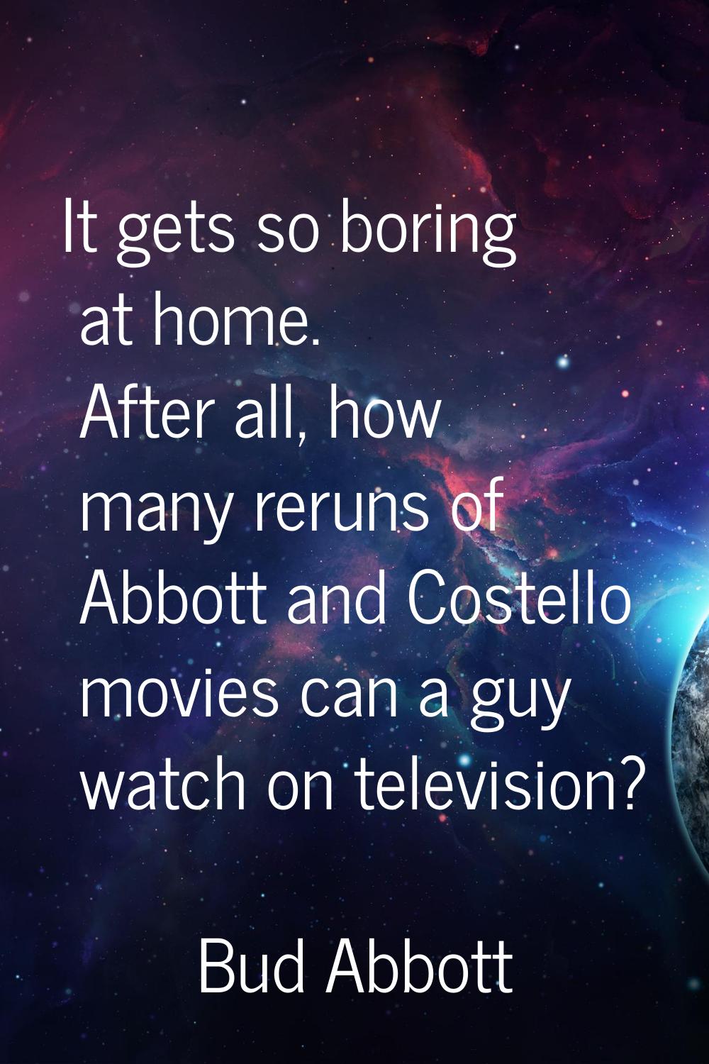 It gets so boring at home. After all, how many reruns of Abbott and Costello movies can a guy watch