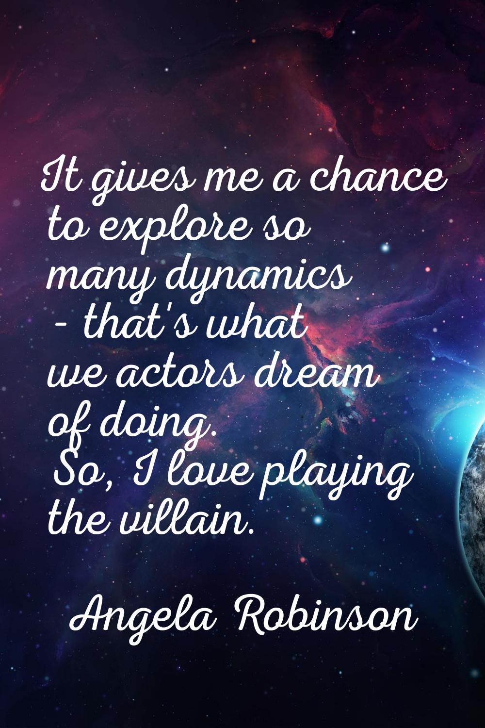 It gives me a chance to explore so many dynamics - that's what we actors dream of doing. So, I love