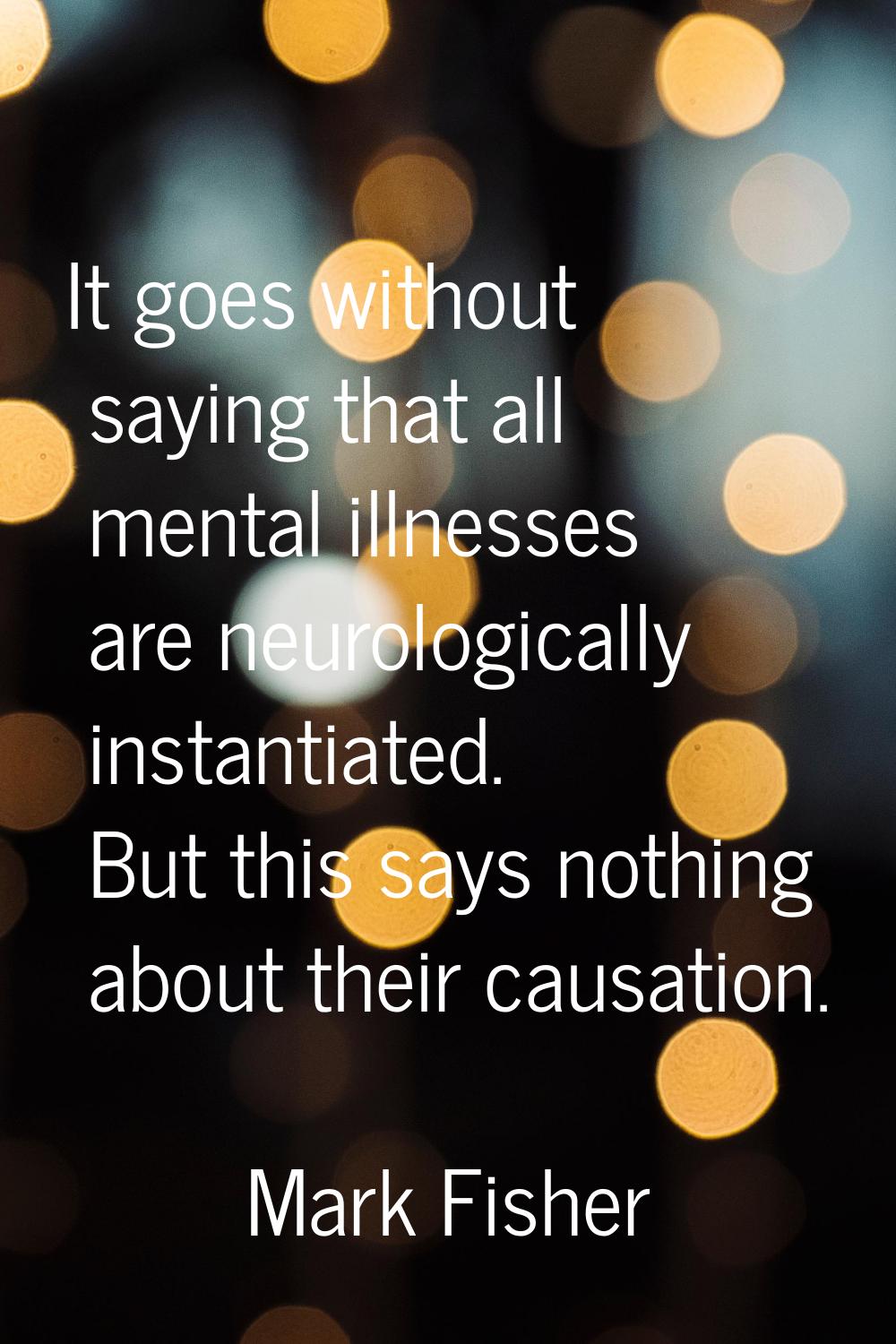 It goes without saying that all mental illnesses are neurologically instantiated. But this says not