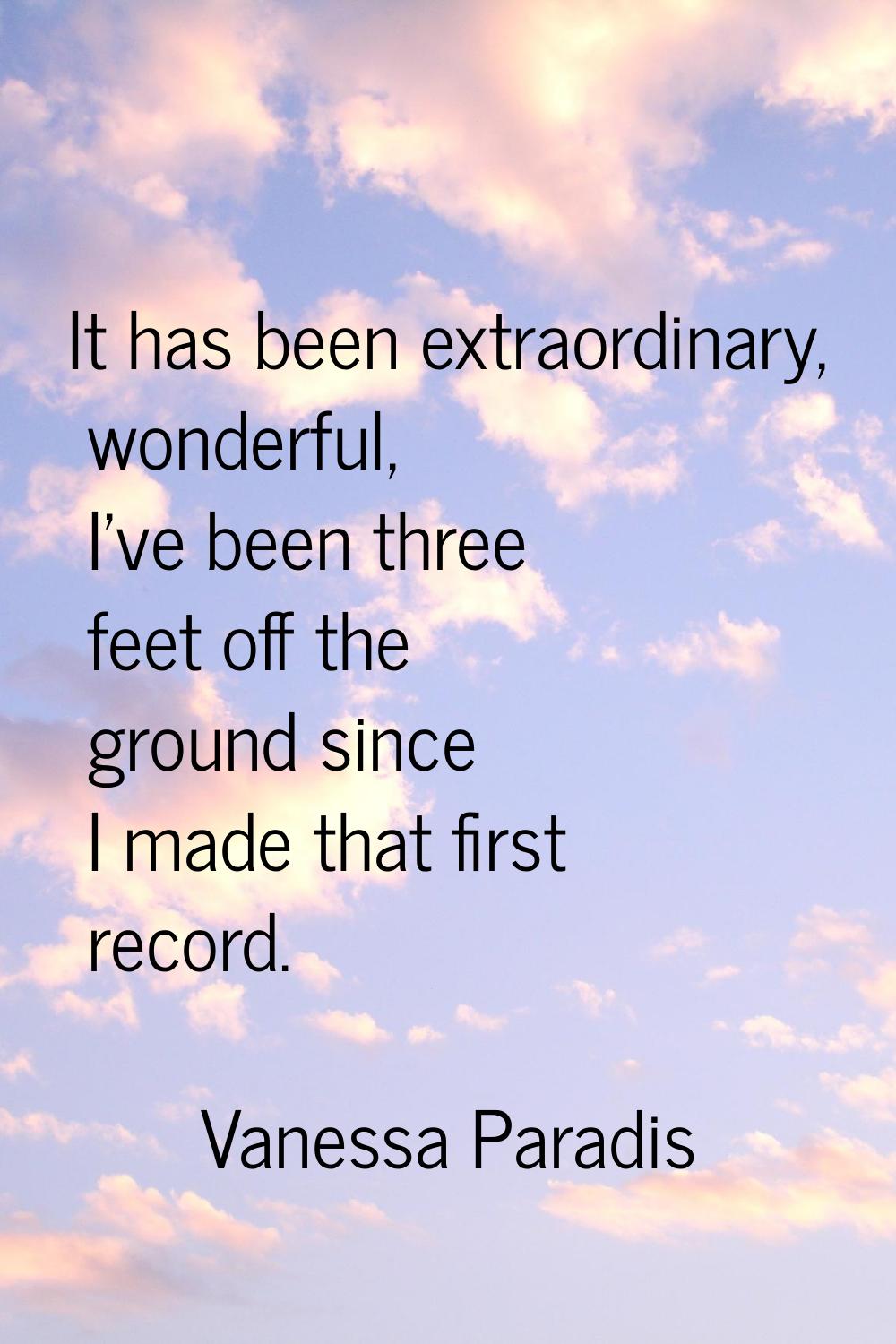 It has been extraordinary, wonderful, I've been three feet off the ground since I made that first r