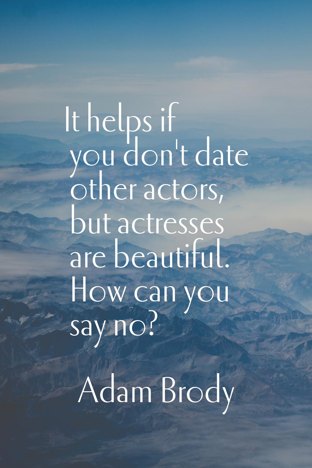It helps if you don't date other actors, but actresses are beautiful. How can you say no?