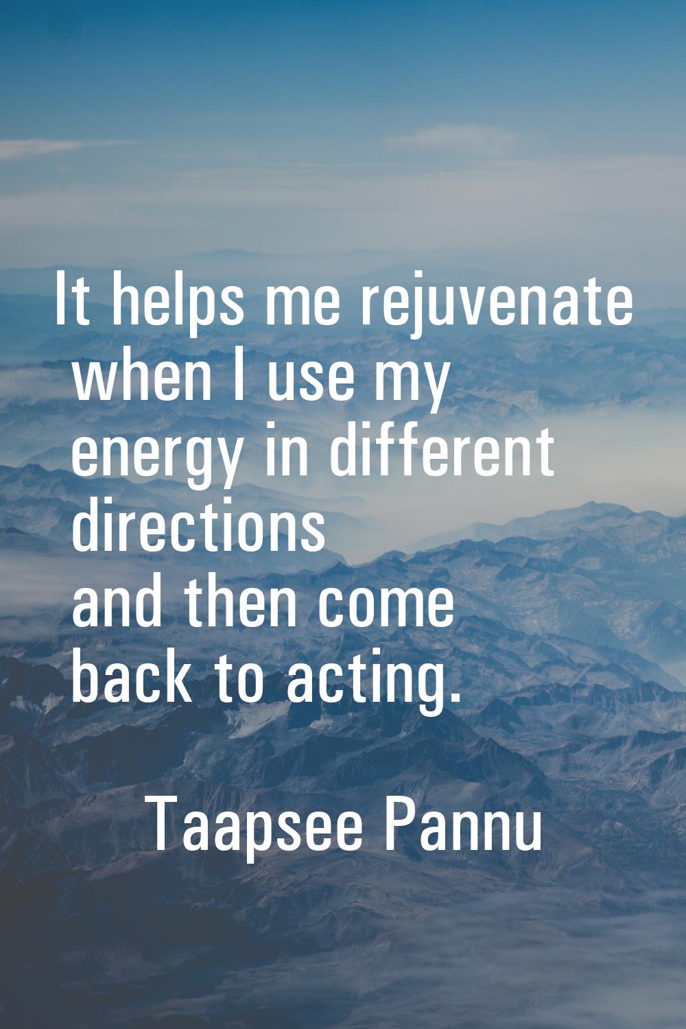 It helps me rejuvenate when I use my energy in different directions and then come back to acting.