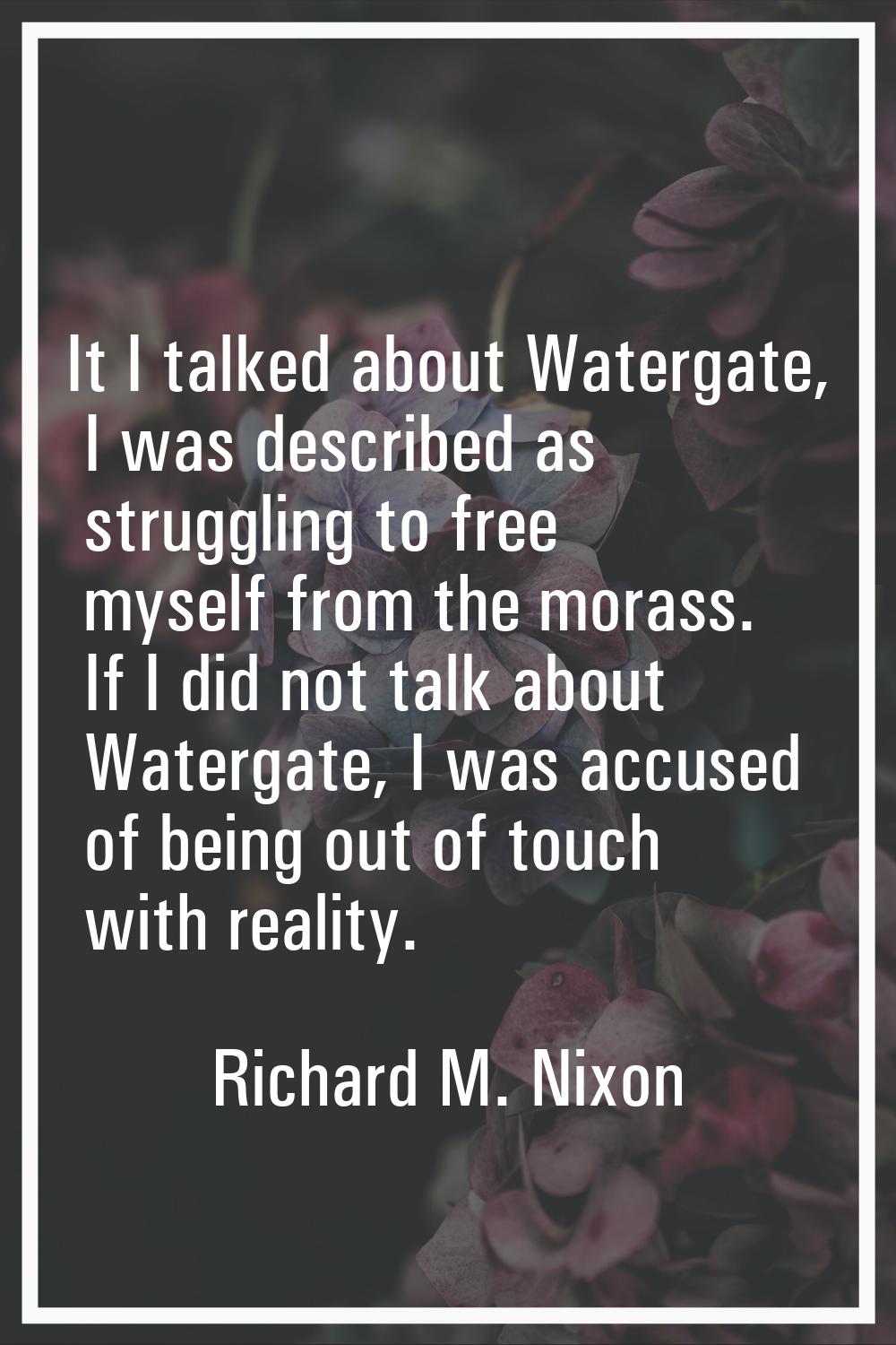 It I talked about Watergate, I was described as struggling to free myself from the morass. If I did