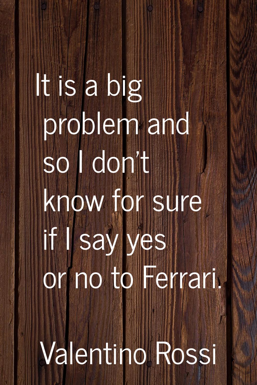 It is a big problem and so I don't know for sure if I say yes or no to Ferrari.
