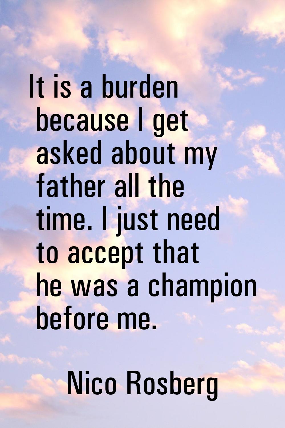 It is a burden because I get asked about my father all the time. I just need to accept that he was 