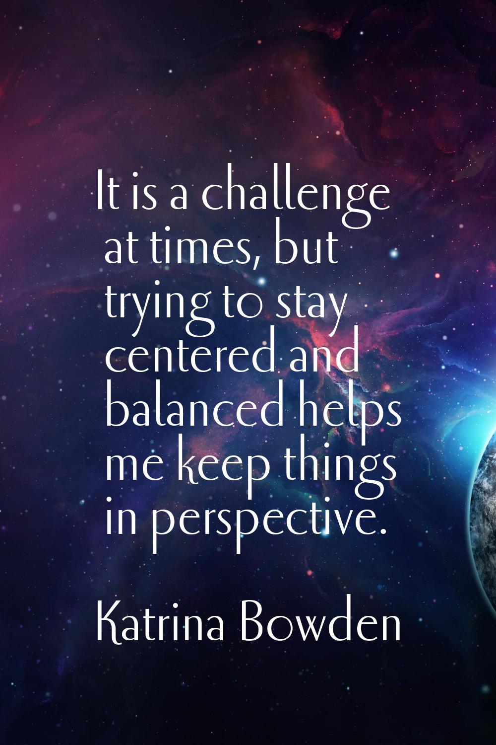 It is a challenge at times, but trying to stay centered and balanced helps me keep things in perspe