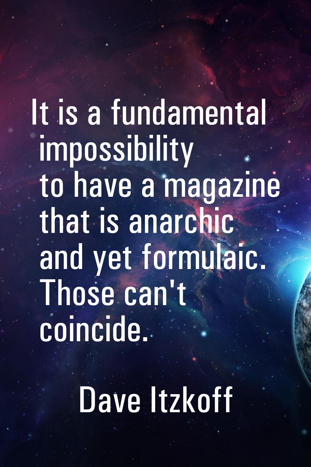 It is a fundamental impossibility to have a magazine that is anarchic and yet formulaic. Those can'