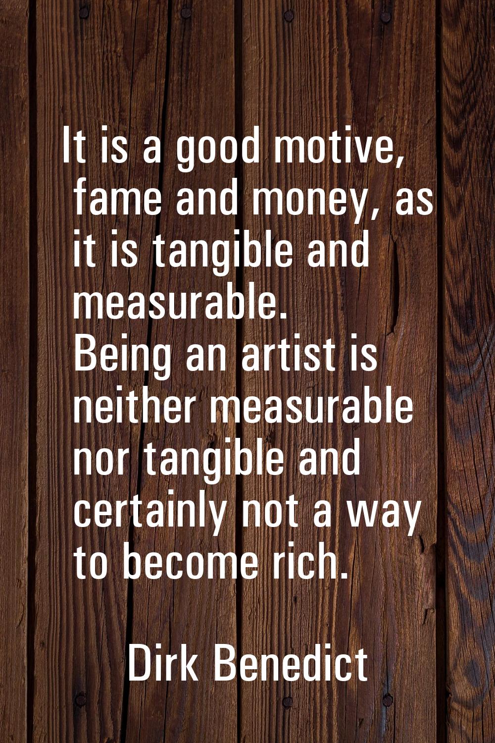 It is a good motive, fame and money, as it is tangible and measurable. Being an artist is neither m