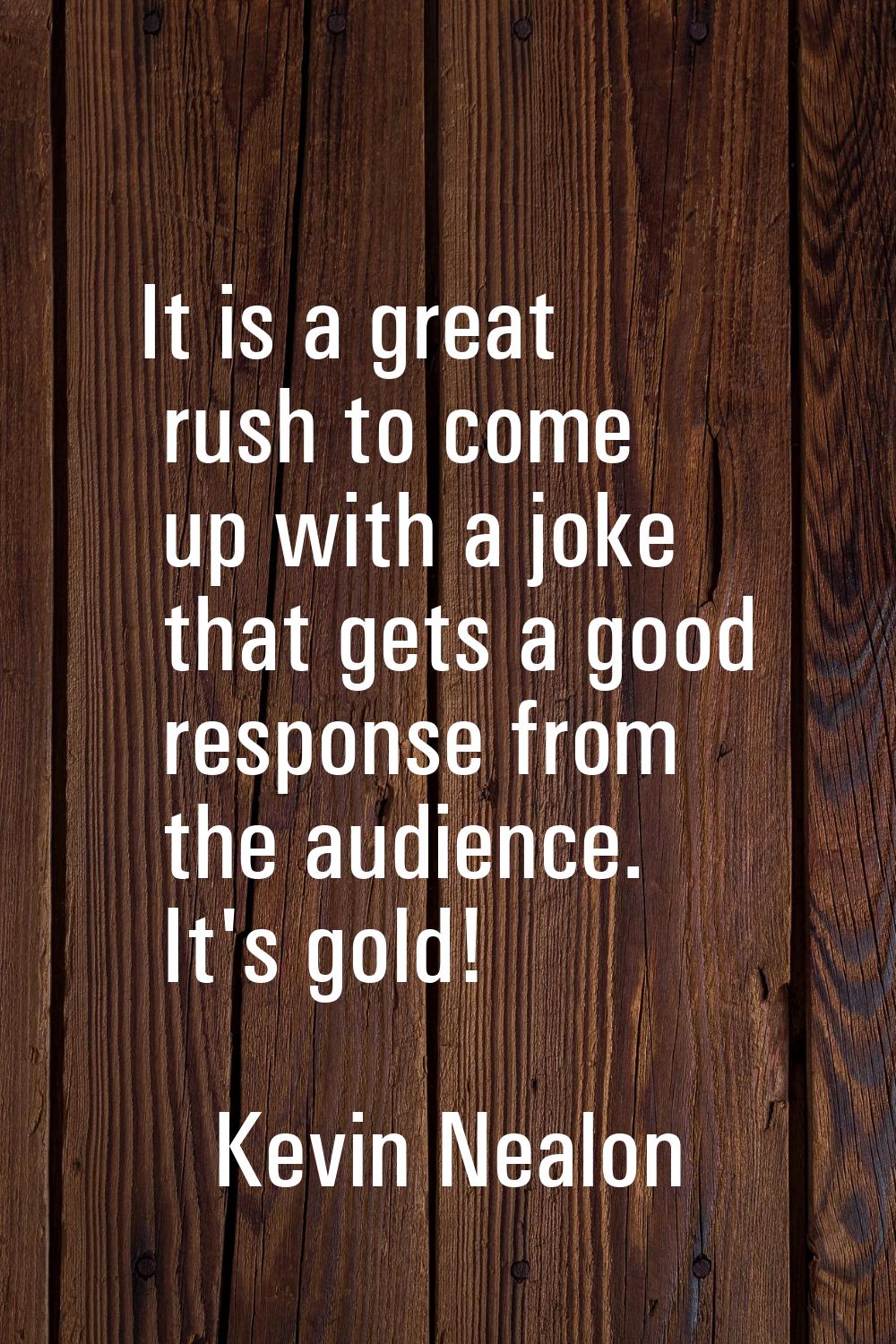 It is a great rush to come up with a joke that gets a good response from the audience. It's gold!