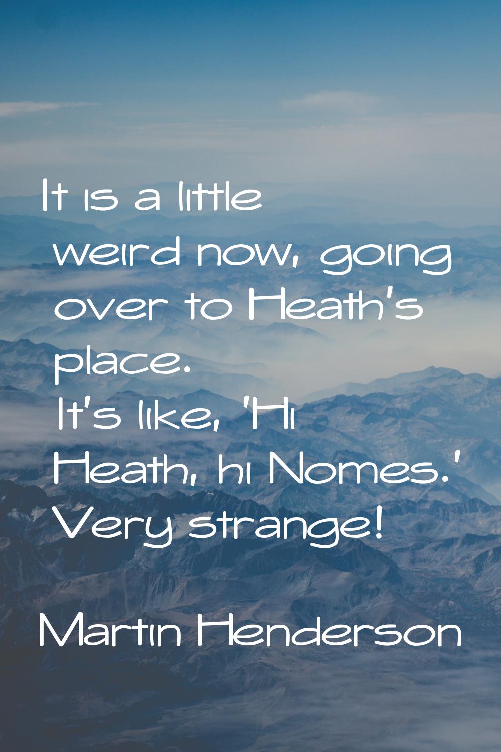 It is a little weird now, going over to Heath's place. It's like, 'Hi Heath, hi Nomes.' Very strang