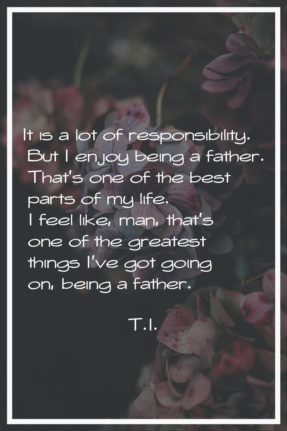It is a lot of responsibility. But I enjoy being a father. That's one of the best parts of my life.