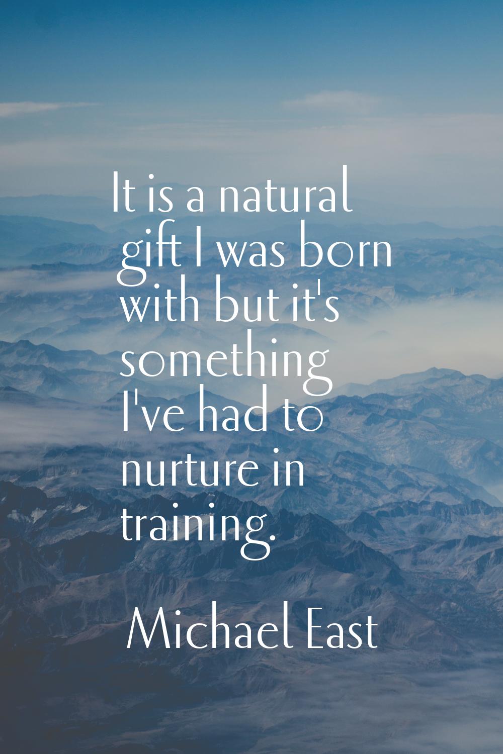It is a natural gift I was born with but it's something I've had to nurture in training.