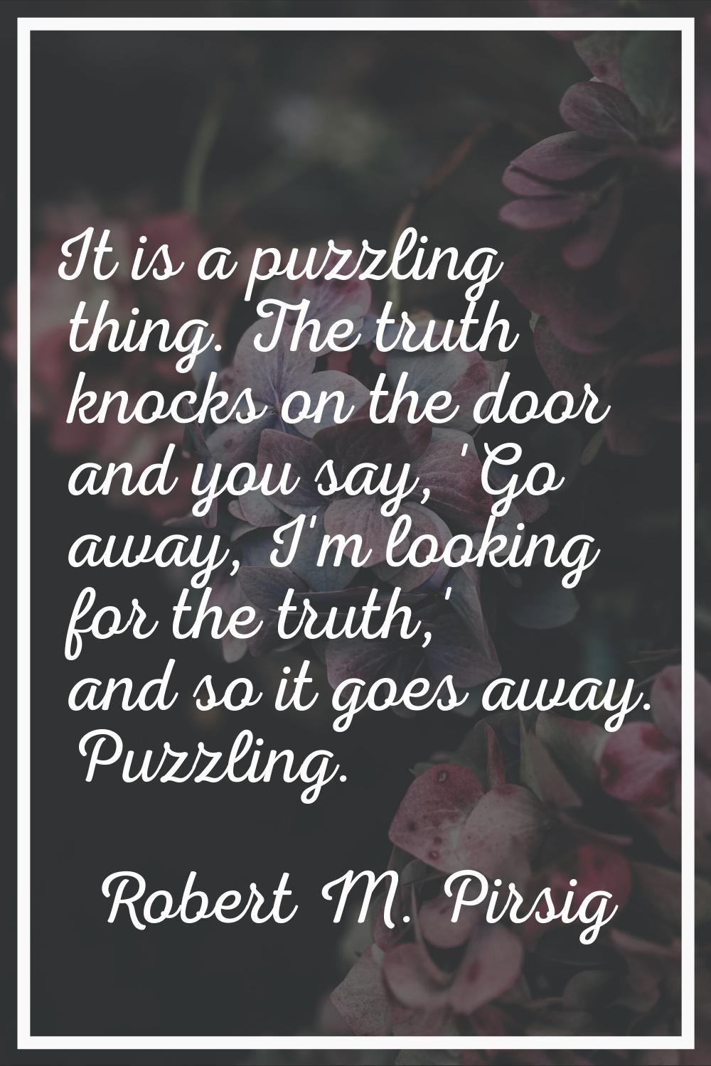 It is a puzzling thing. The truth knocks on the door and you say, 'Go away, I'm looking for the tru
