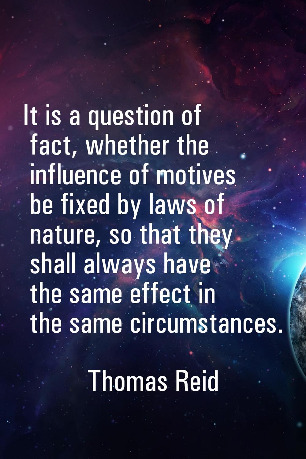 It is a question of fact, whether the influence of motives be fixed by laws of nature, so that they