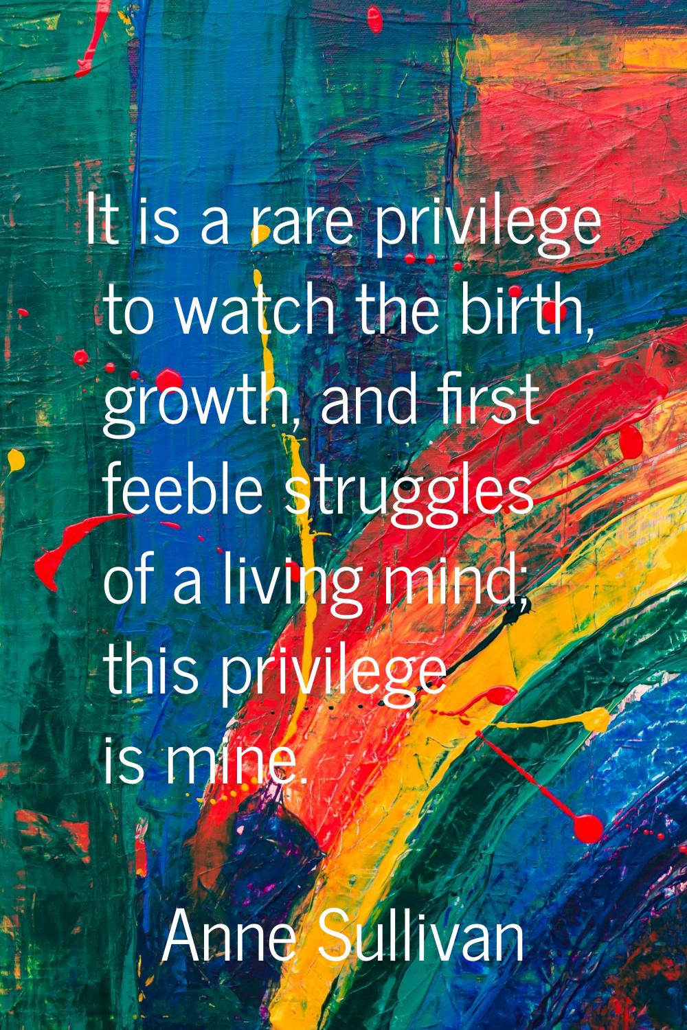 It is a rare privilege to watch the birth, growth, and first feeble struggles of a living mind; thi