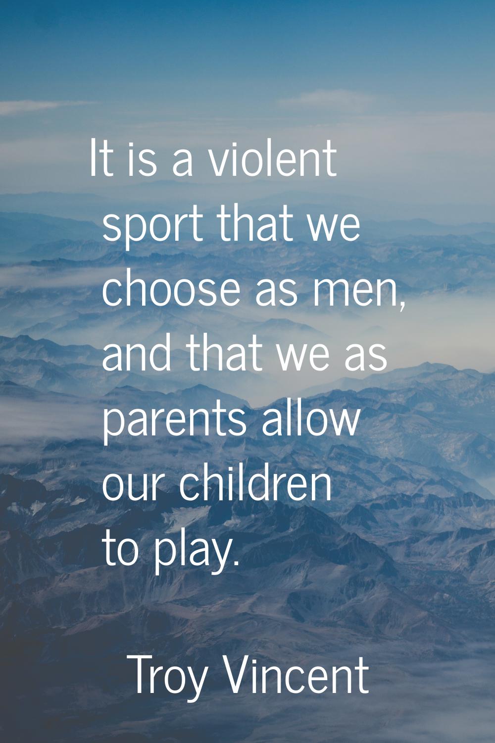 It is a violent sport that we choose as men, and that we as parents allow our children to play.