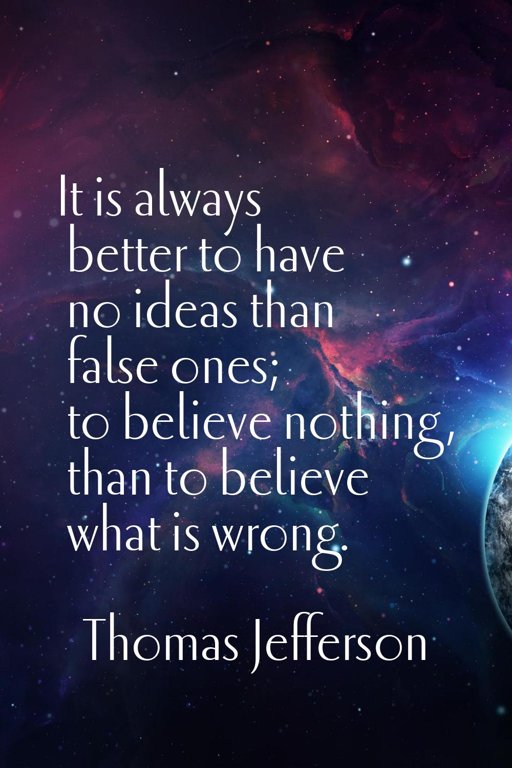 It is always better to have no ideas than false ones; to believe nothing, than to believe what is w
