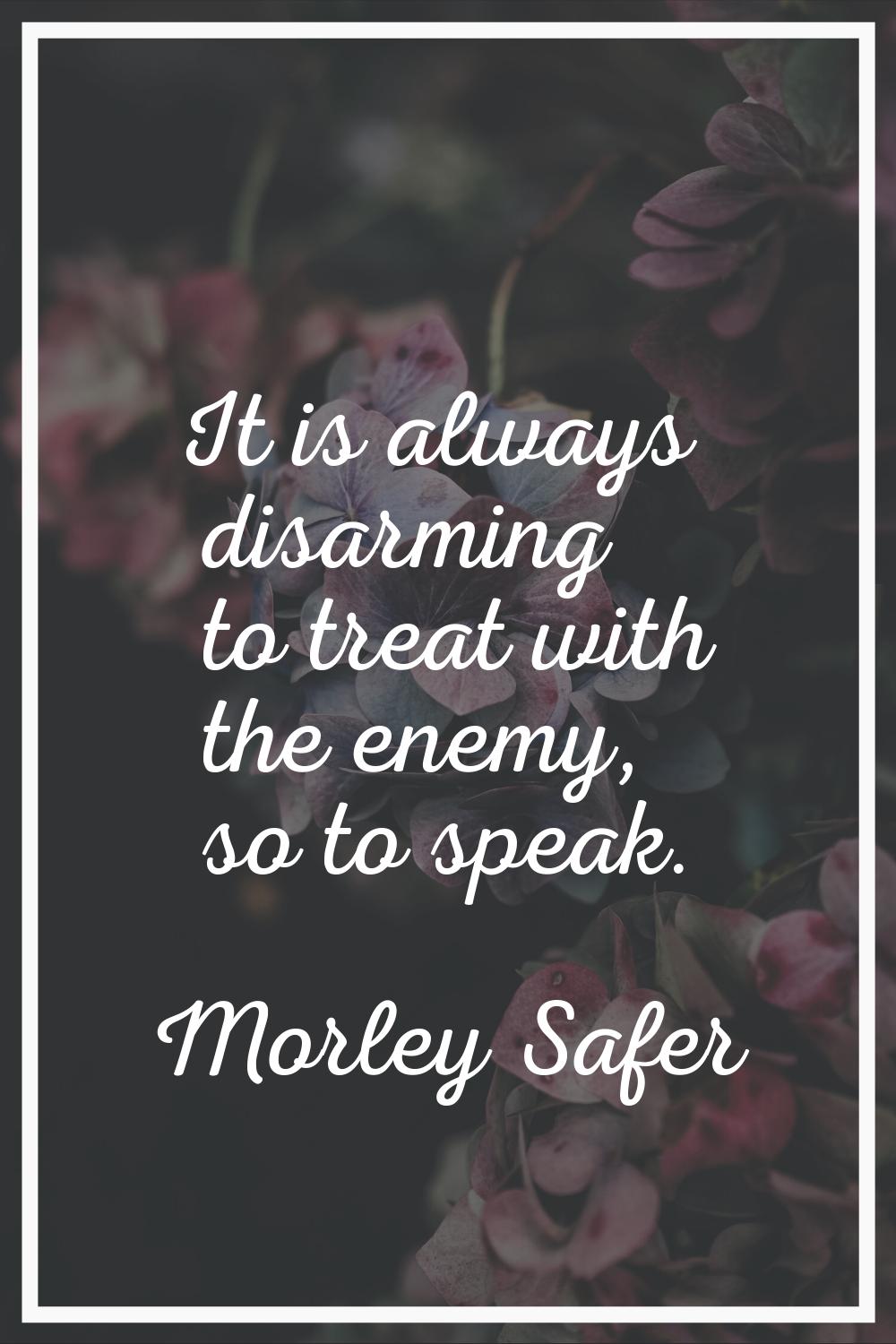 It is always disarming to treat with the enemy, so to speak.