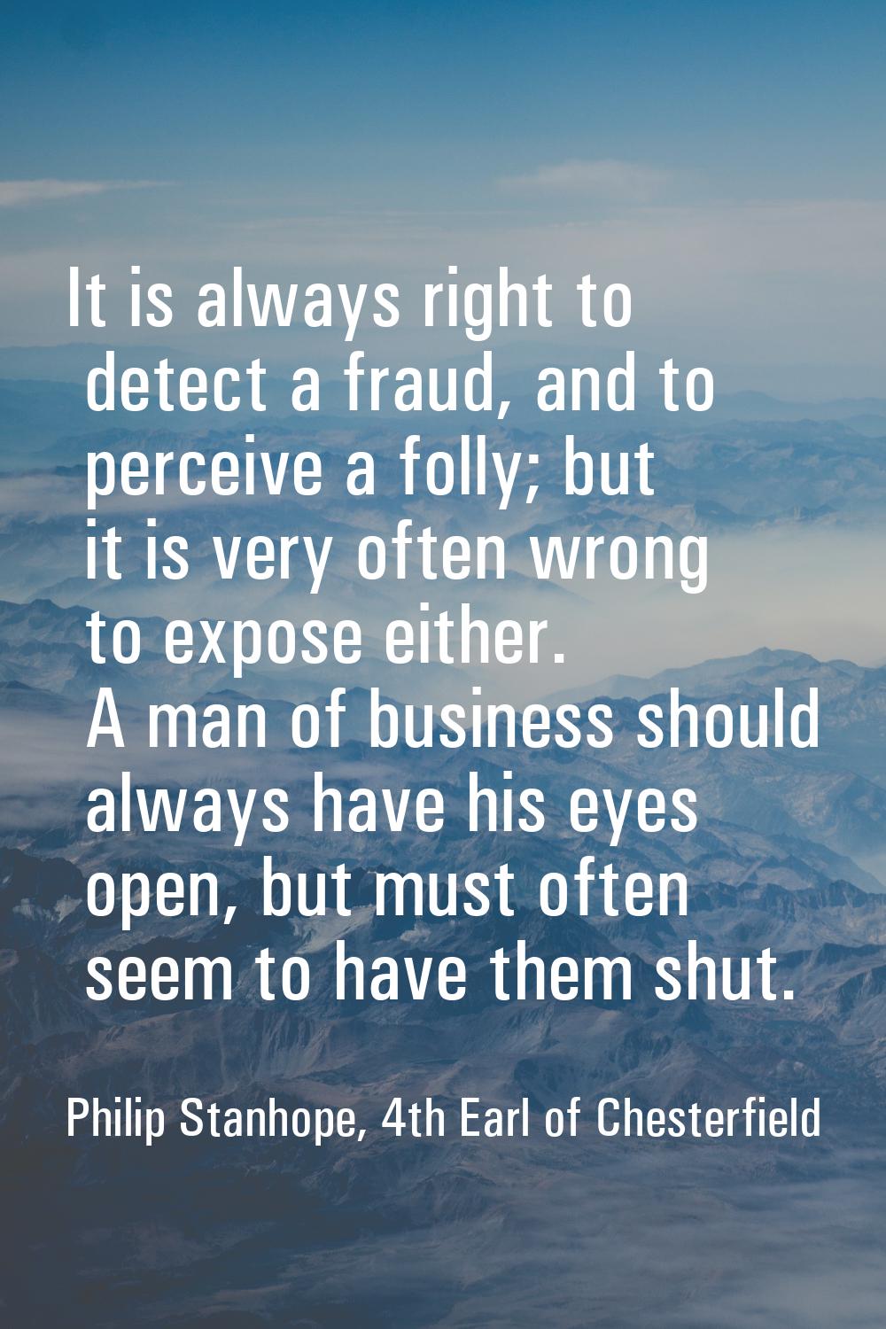 It is always right to detect a fraud, and to perceive a folly; but it is very often wrong to expose
