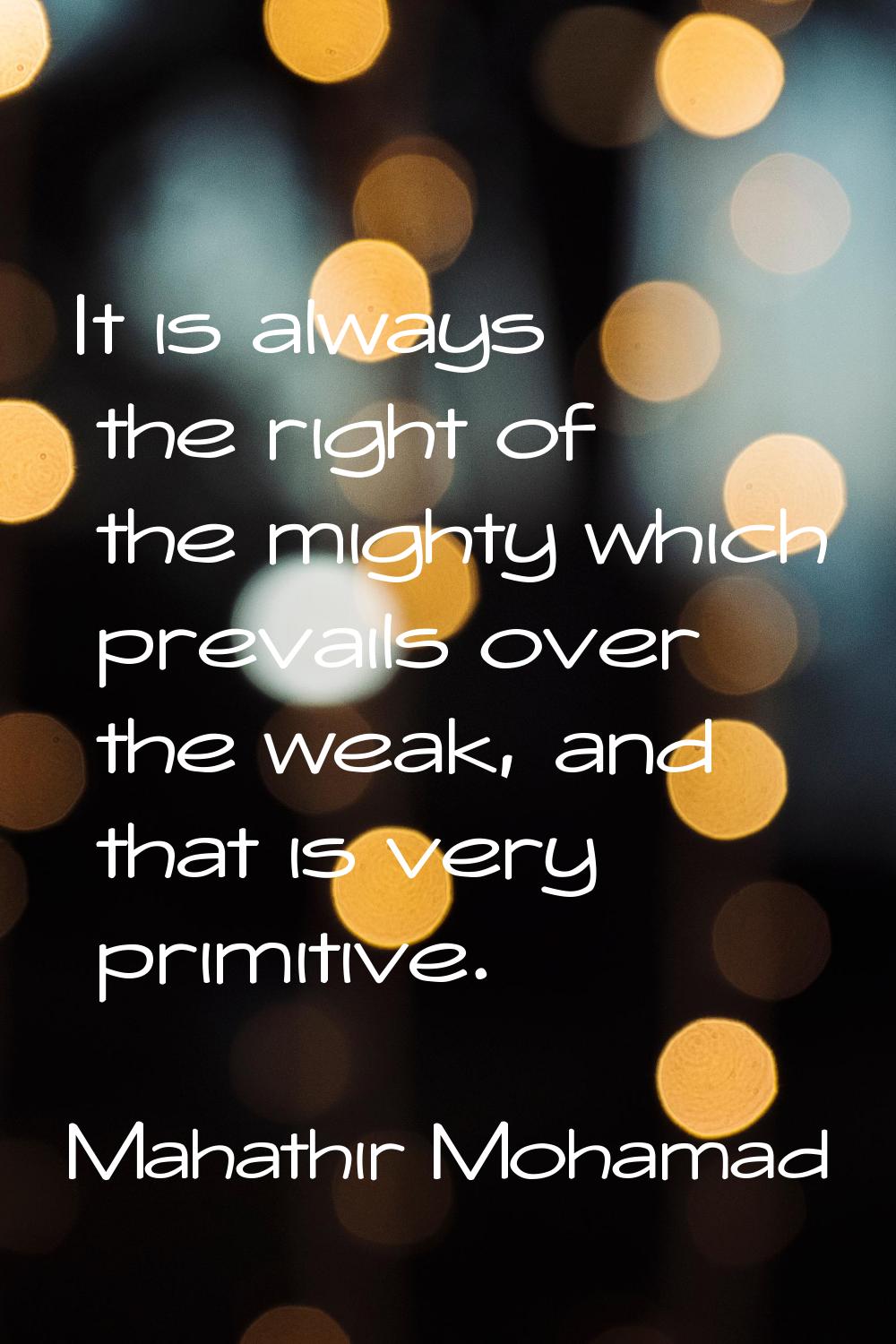 It is always the right of the mighty which prevails over the weak, and that is very primitive.