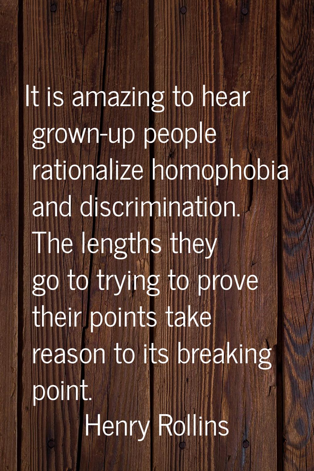 It is amazing to hear grown-up people rationalize homophobia and discrimination. The lengths they g