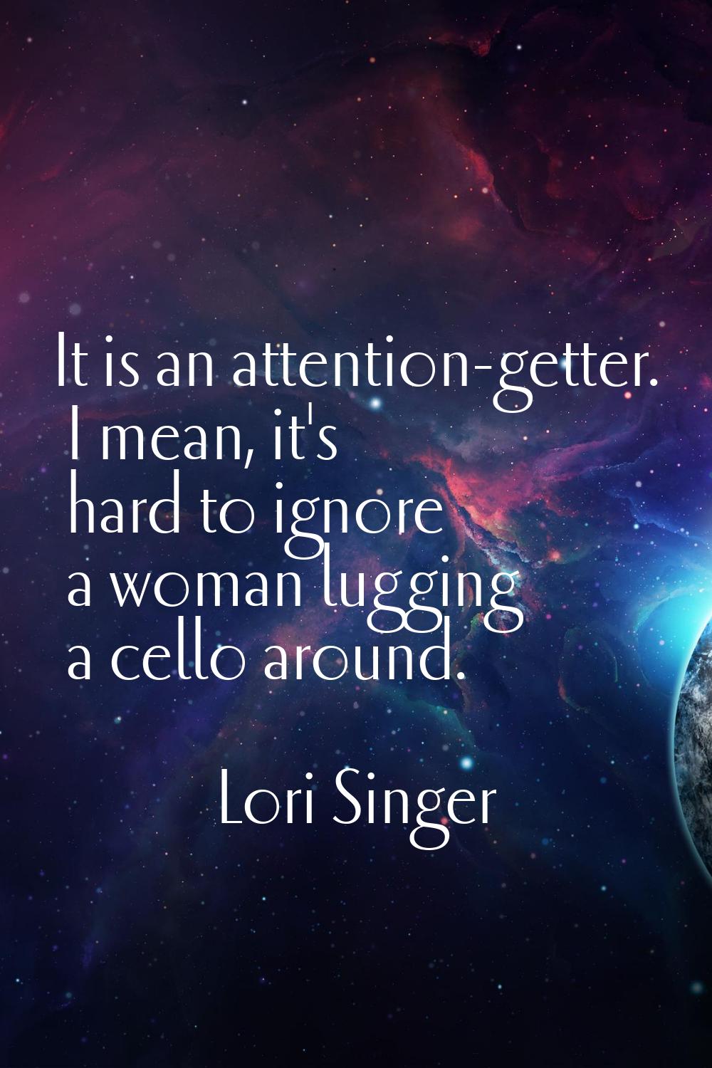 It is an attention-getter. I mean, it's hard to ignore a woman lugging a cello around.