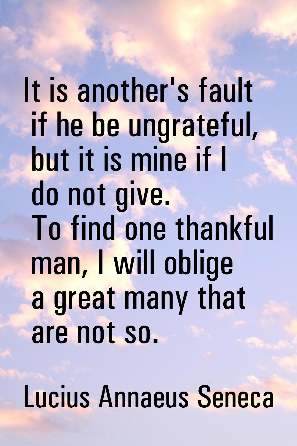 It is another's fault if he be ungrateful, but it is mine if I do not give. To find one thankful ma