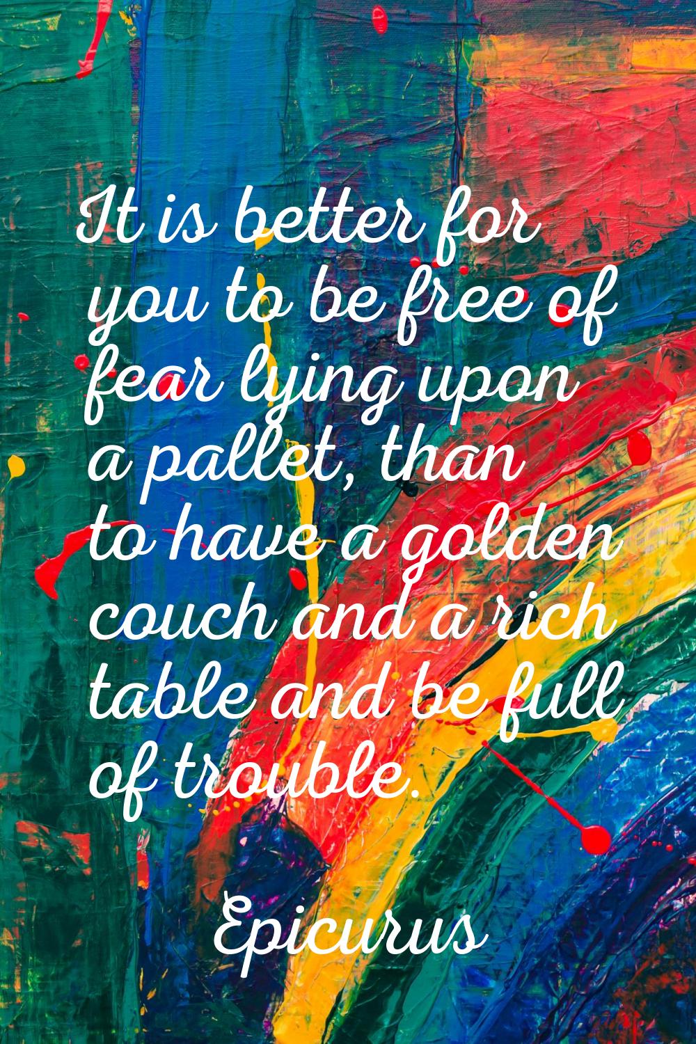 It is better for you to be free of fear lying upon a pallet, than to have a golden couch and a rich