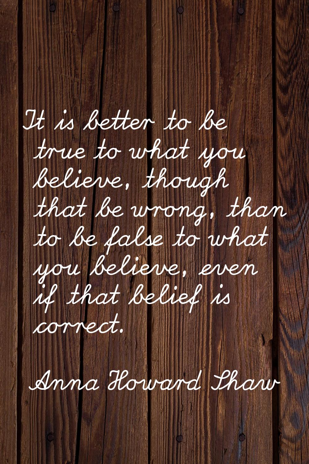 It is better to be true to what you believe, though that be wrong, than to be false to what you bel