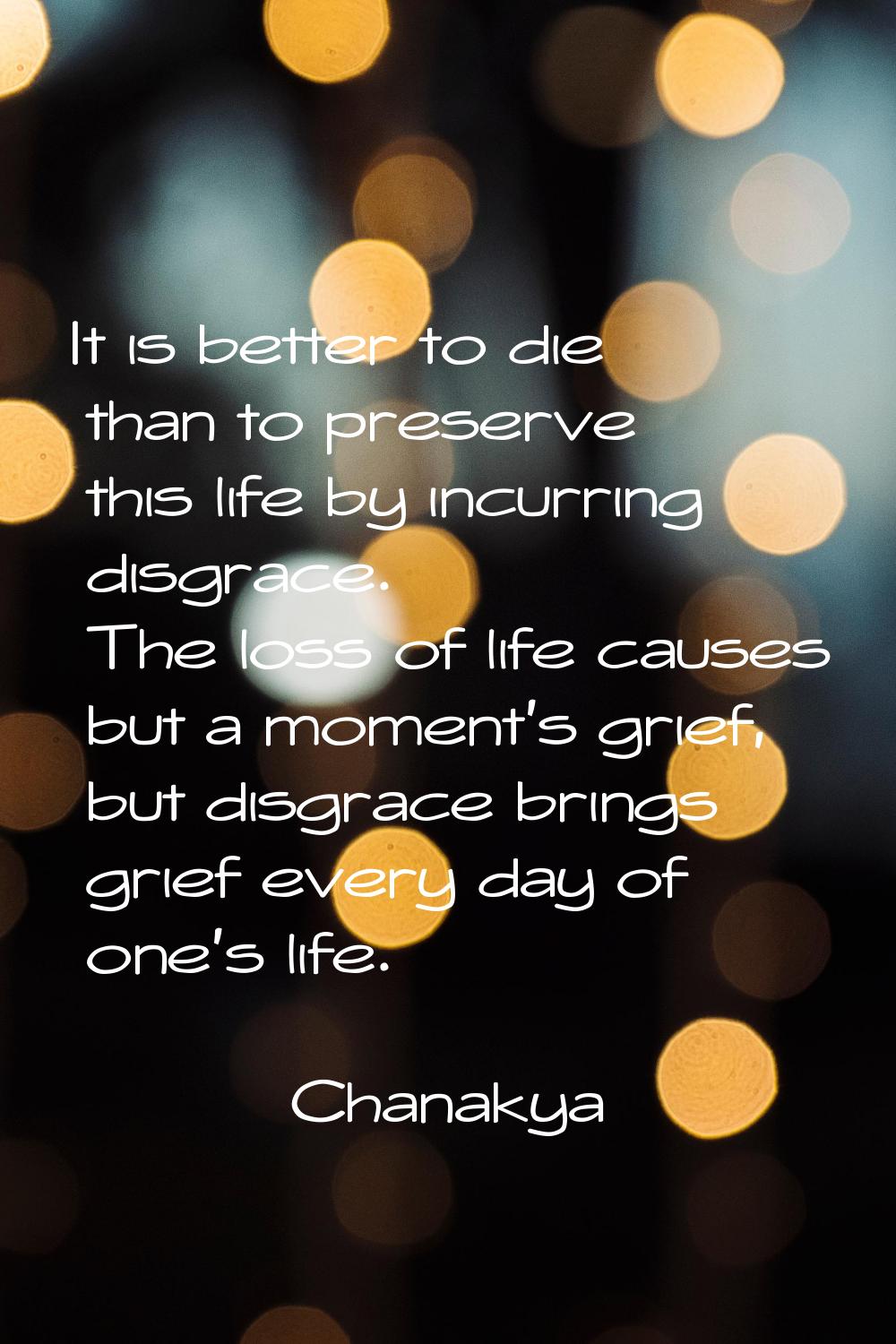 It is better to die than to preserve this life by incurring disgrace. The loss of life causes but a