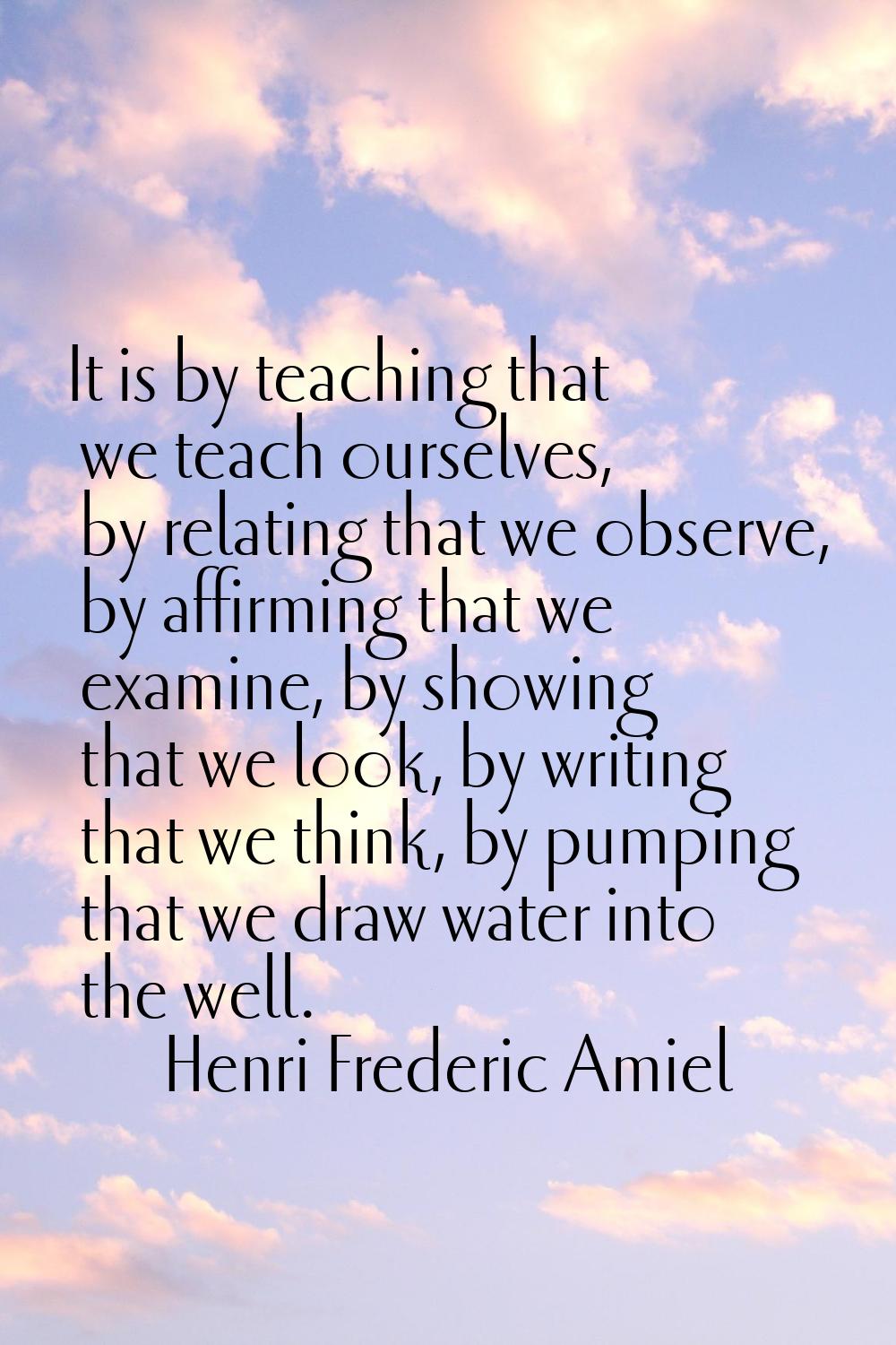 It is by teaching that we teach ourselves, by relating that we observe, by affirming that we examin