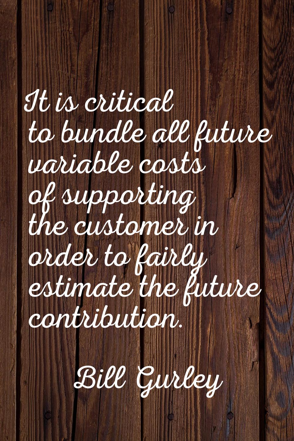 It is critical to bundle all future variable costs of supporting the customer in order to fairly es