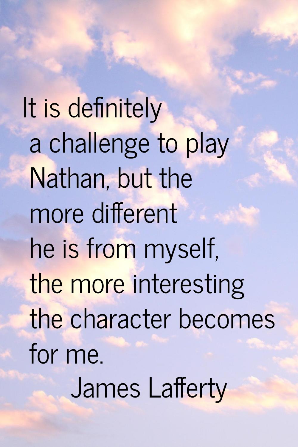 It is definitely a challenge to play Nathan, but the more different he is from myself, the more int
