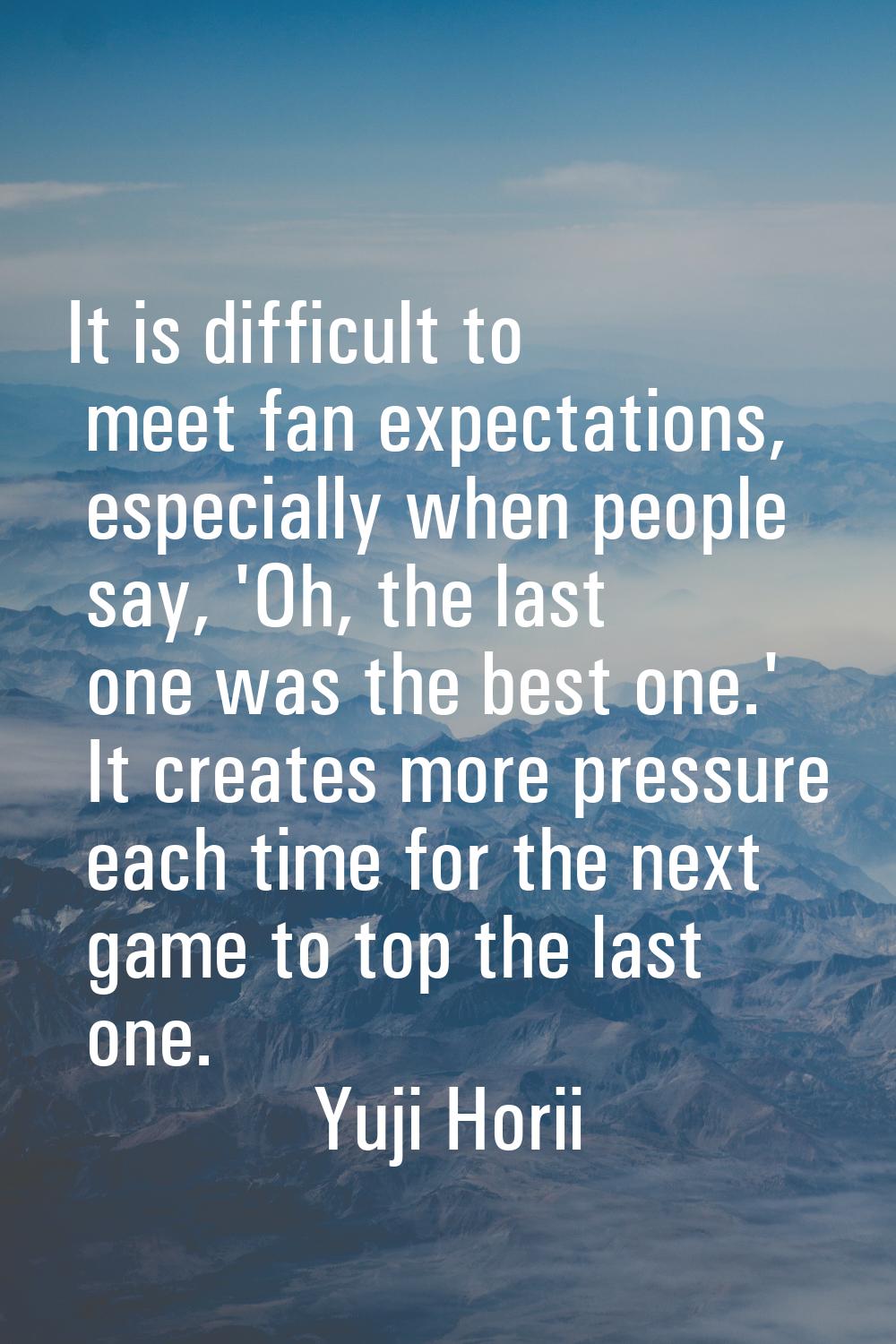 It is difficult to meet fan expectations, especially when people say, 'Oh, the last one was the bes