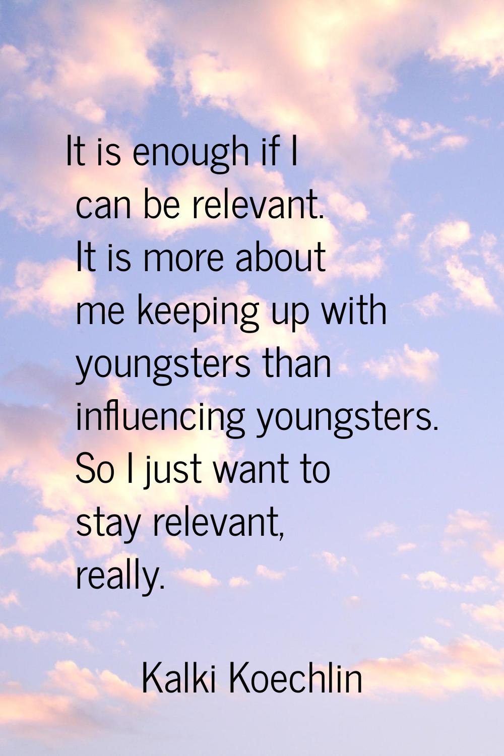 It is enough if I can be relevant. It is more about me keeping up with youngsters than influencing 