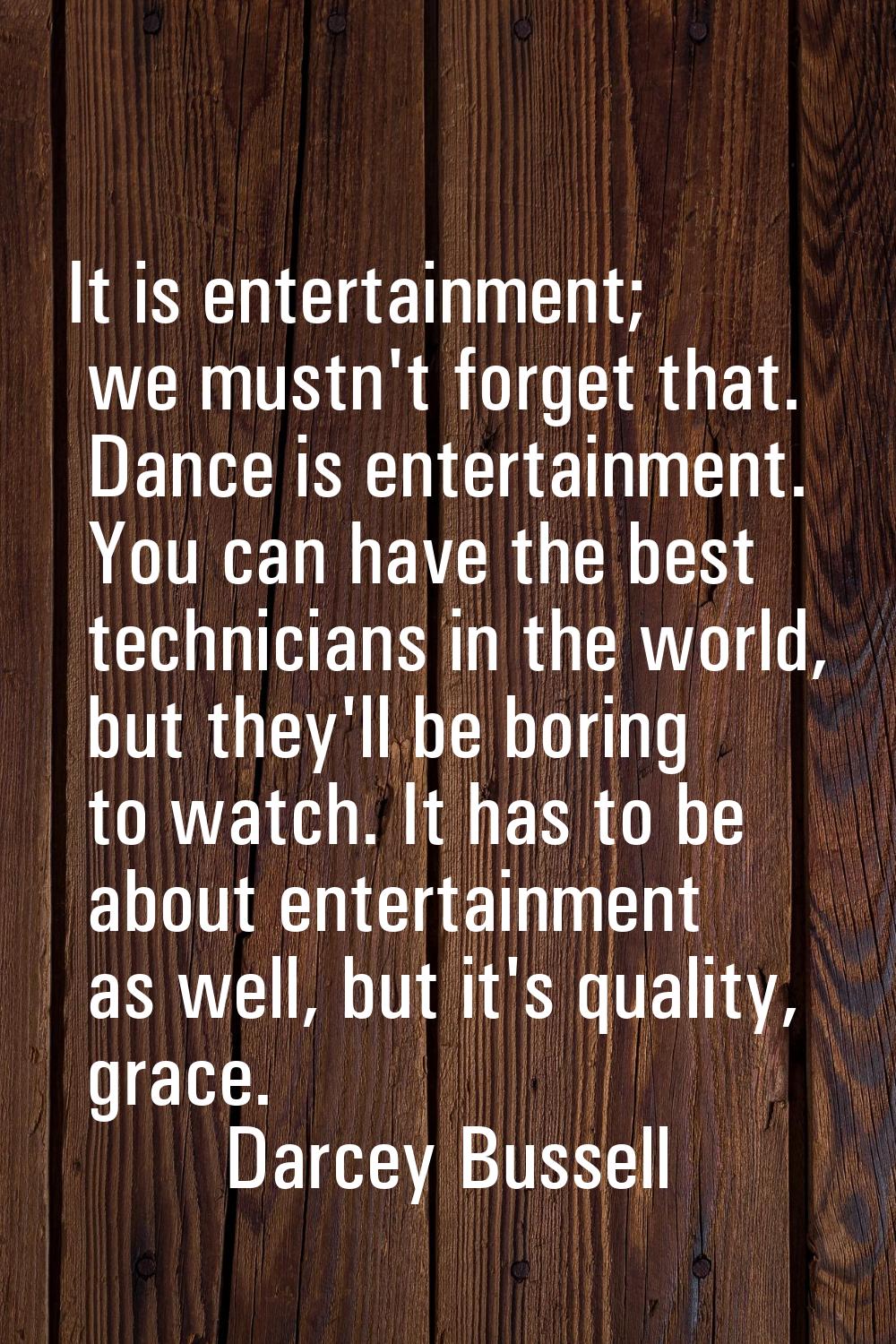 It is entertainment; we mustn't forget that. Dance is entertainment. You can have the best technici