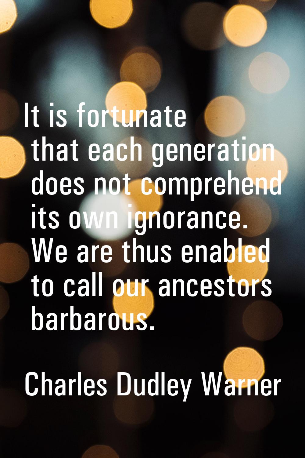It is fortunate that each generation does not comprehend its own ignorance. We are thus enabled to 