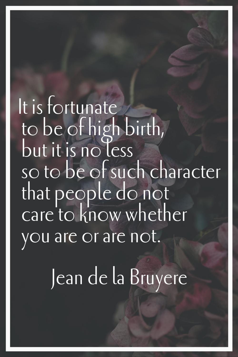 It is fortunate to be of high birth, but it is no less so to be of such character that people do no