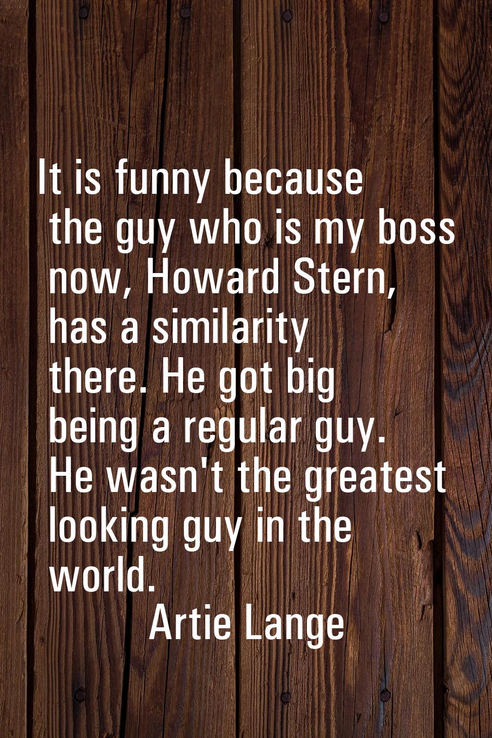 It is funny because the guy who is my boss now, Howard Stern, has a similarity there. He got big be