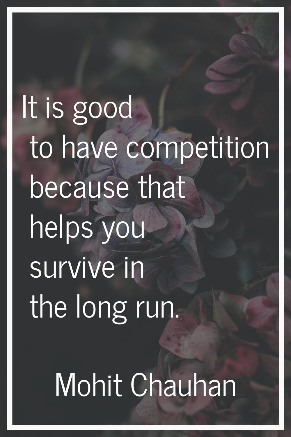 It is good to have competition because that helps you survive in the long run.